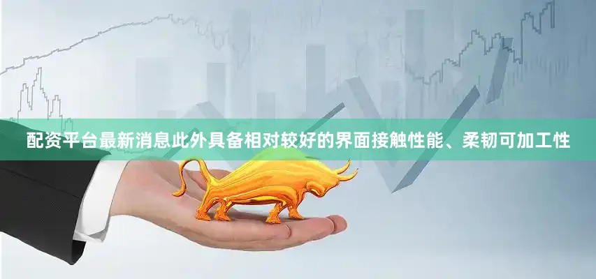 配资平台最新消息此外具备相对较好的界面接触性能、柔韧可加工性