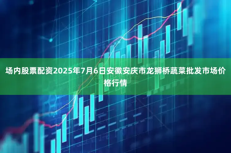 场内股票配资2025年7月6日安徽安庆市龙狮桥蔬菜批发市场价格行情