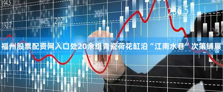 福州股票配资网入口处20余组青瓷荷花缸沿“江南水巷”次第铺展