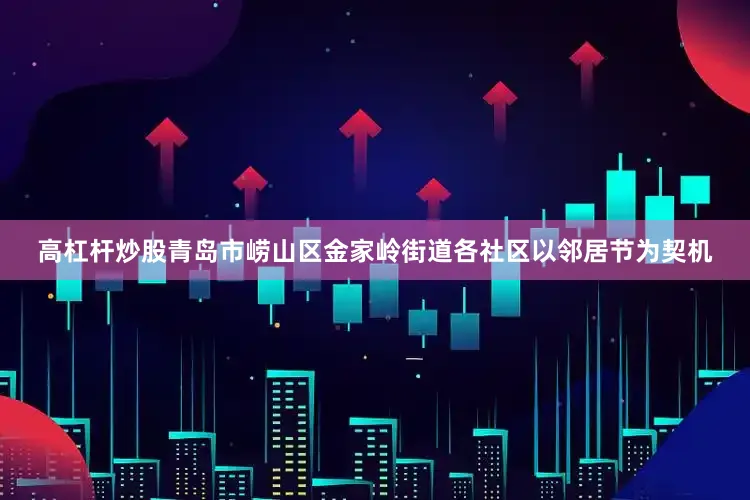 高杠杆炒股青岛市崂山区金家岭街道各社区以邻居节为契机