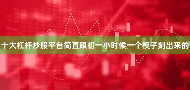 十大杠杆炒股平台简直跟初一小时候一个模子刻出来的