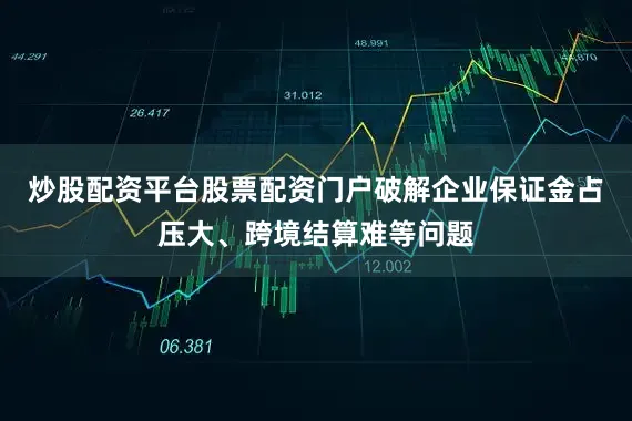 炒股配资平台股票配资门户破解企业保证金占压大、跨境结算难等问题