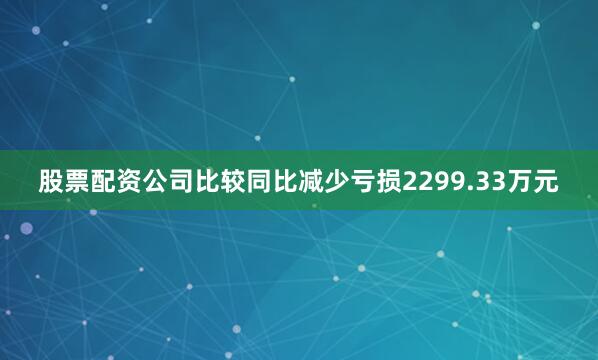 股票配资公司比较同比减少亏损2299.33万元