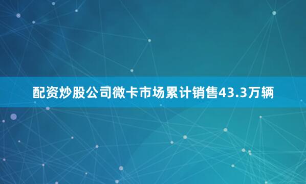 配资炒股公司微卡市场累计销售43.3万辆