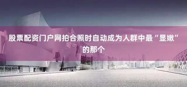 股票配资门户网拍合照时自动成为人群中最“显嫩”的那个