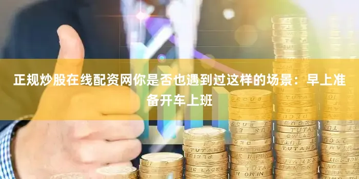 正规炒股在线配资网你是否也遇到过这样的场景：早上准备开车上班