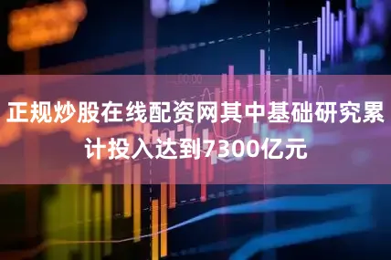 正规炒股在线配资网其中基础研究累计投入达到7300亿元