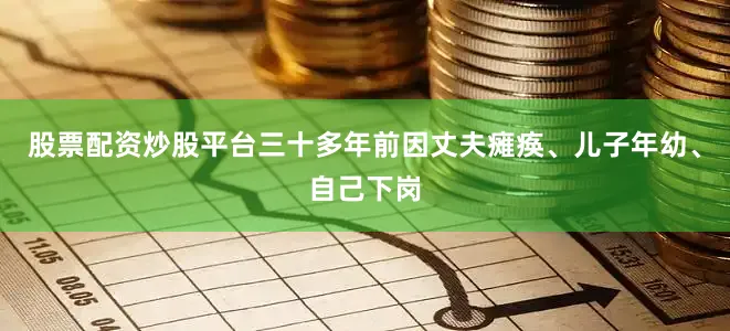股票配资炒股平台三十多年前因丈夫瘫痪、儿子年幼、自己下岗